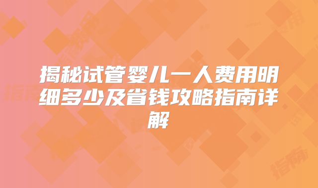 揭秘试管婴儿一人费用明细多少及省钱攻略指南详解