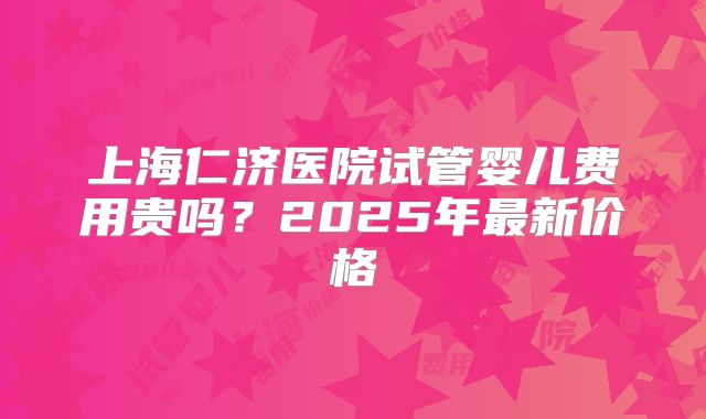 上海仁济医院试管婴儿费用贵吗？2025年最新价格
