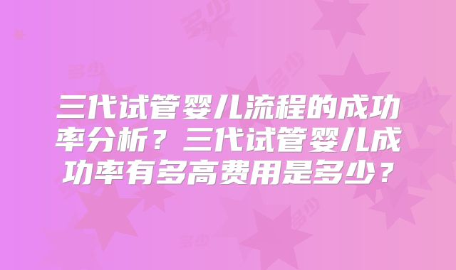 三代试管婴儿流程的成功率分析？三代试管婴儿成功率有多高费用是多少？