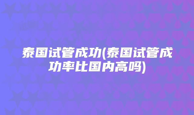泰国试管成功(泰国试管成功率比国内高吗)