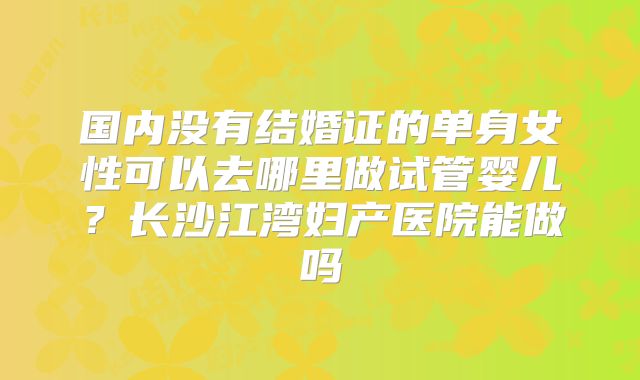 国内没有结婚证的单身女性可以去哪里做试管婴儿？长沙江湾妇产医院能做吗