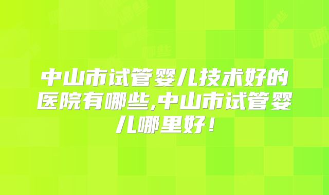 中山市试管婴儿技术好的医院有哪些,中山市试管婴儿哪里好！