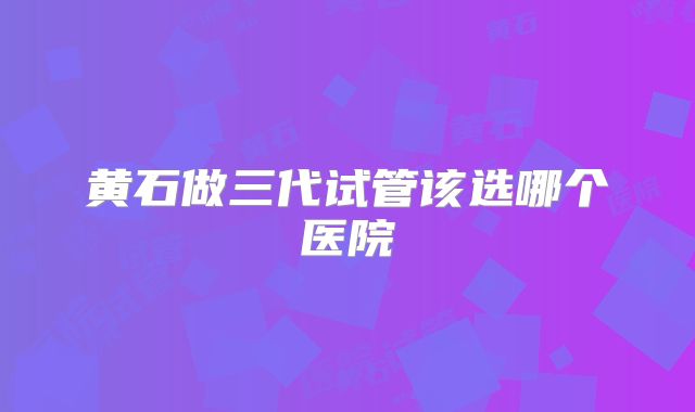 黄石做三代试管该选哪个医院