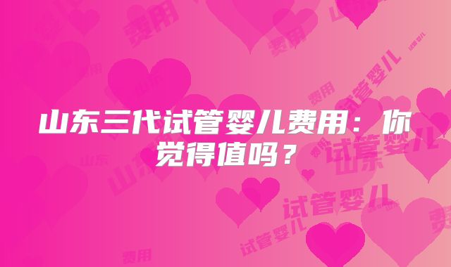 山东三代试管婴儿费用：你觉得值吗？