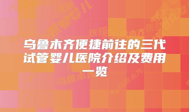 乌鲁木齐便捷前往的三代试管婴儿医院介绍及费用一览