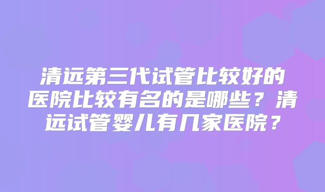 清远第三代试管比较好的医院比较有名的是哪些?清远试管婴儿有几家医院?