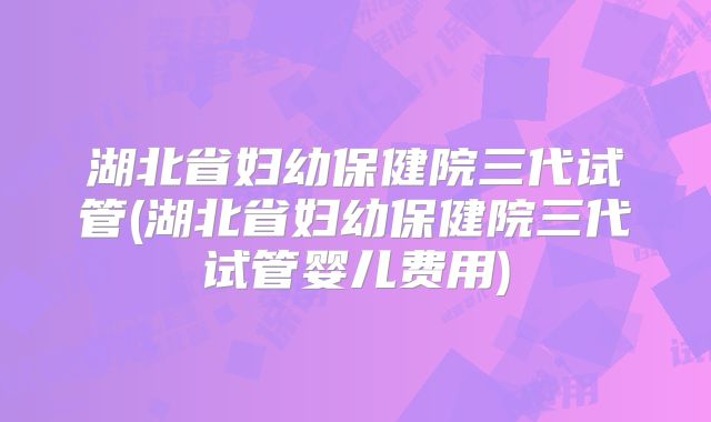 湖北省妇幼保健院三代试管(湖北省妇幼保健院三代试管婴儿费用)