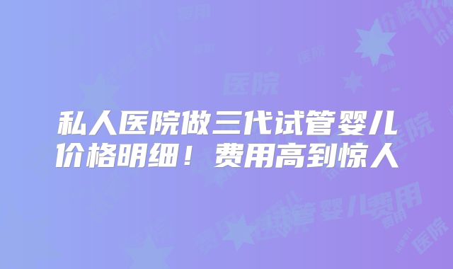 私人医院做三代试管婴儿价格明细！费用高到惊人