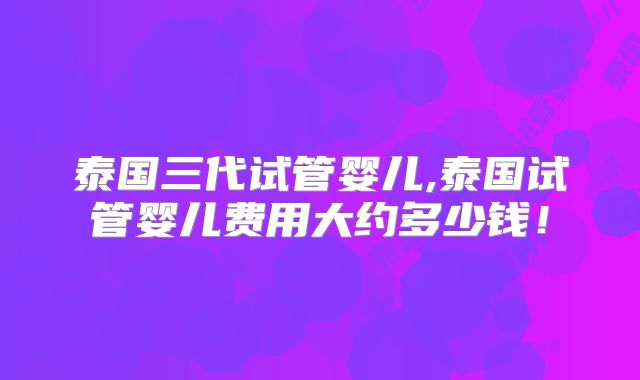 泰国三代试管婴儿,泰国试管婴儿费用大约多少钱!