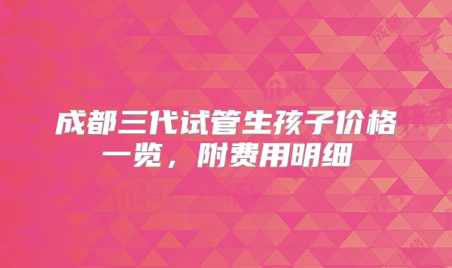成都三代试管生孩子价格一览，附费用明细