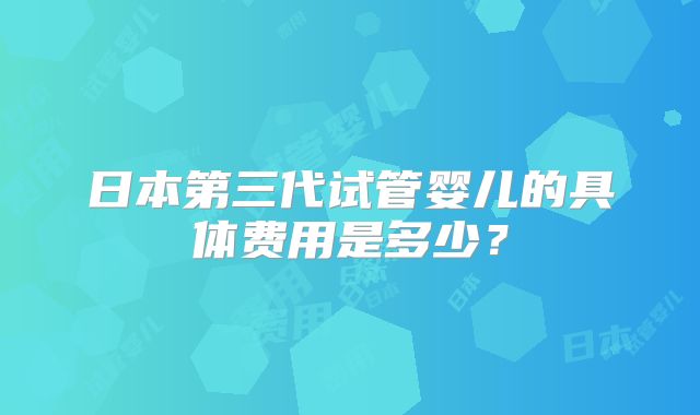 日本第三代试管婴儿的具体费用是多少？