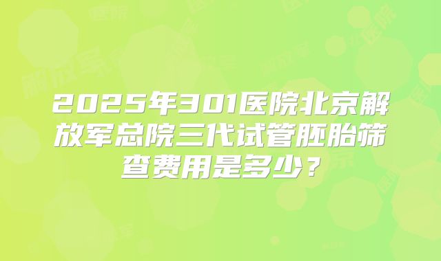 2025年301医院北京解放军总院三代试管胚胎筛查费用是多少？