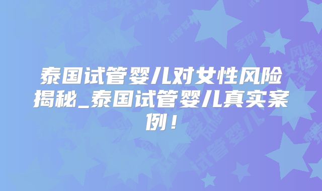 泰国试管婴儿对女性风险揭秘_泰国试管婴儿真实案例！
