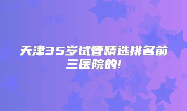 天津35岁试管精选排名前三医院的!