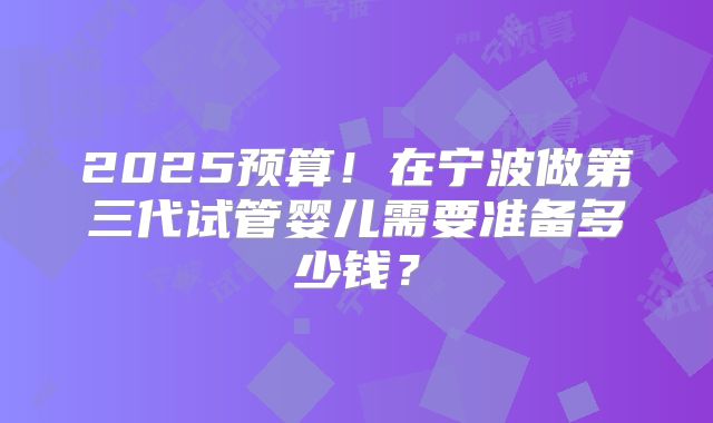2025预算！在宁波做第三代试管婴儿需要准备多少钱？