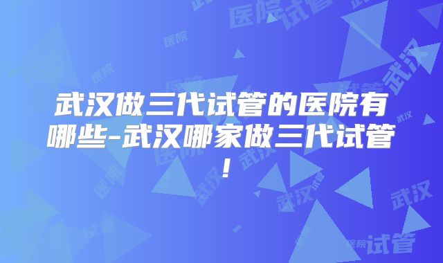 武汉做三代试管的医院有哪些-武汉哪家做三代试管！