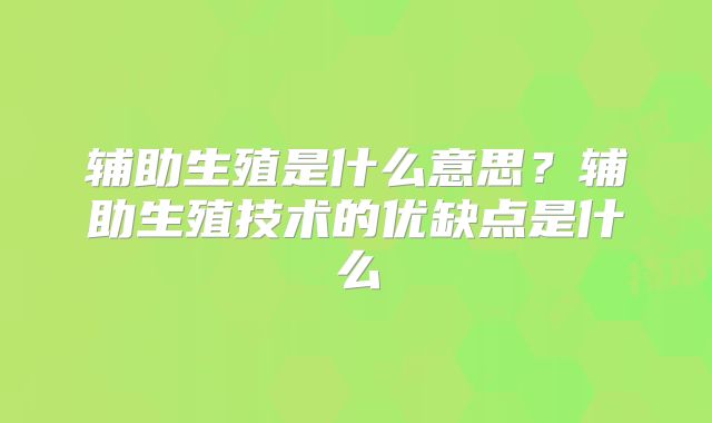 辅助生殖是什么意思？辅助生殖技术的优缺点是什么