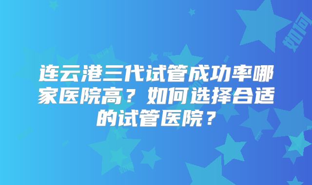 连云港三代试管成功率哪家医院高？如何选择合适的试管医院？
