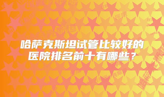 哈萨克斯坦试管比较好的医院排名前十有哪些？