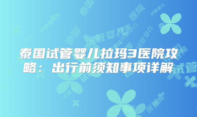 泰国试管婴儿拉玛3医院攻略:出行前须知事项详解