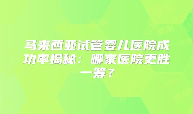 马来西亚试管婴儿医院成功率揭秘:哪家医院更胜一筹?