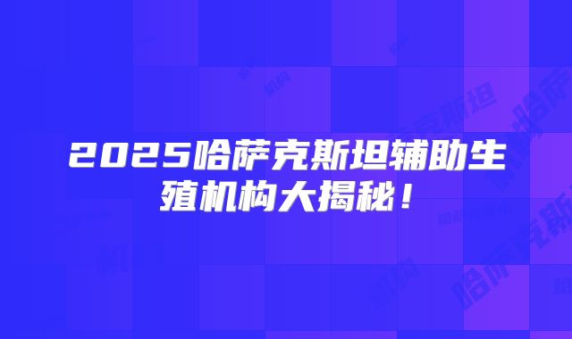 2025哈萨克斯坦辅助生殖机构大揭秘!