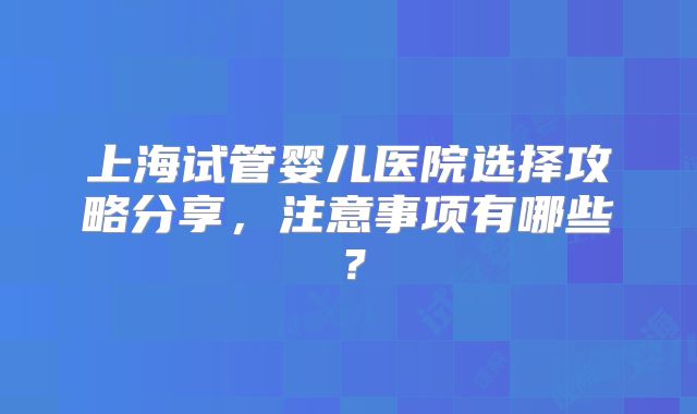 上海试管婴儿医院选择攻略分享，注意事项有哪些？