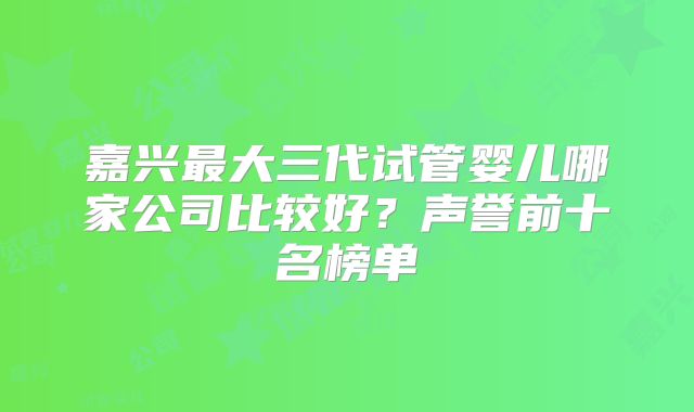 嘉兴最大三代试管婴儿哪家公司比较好?声誉前十名榜单