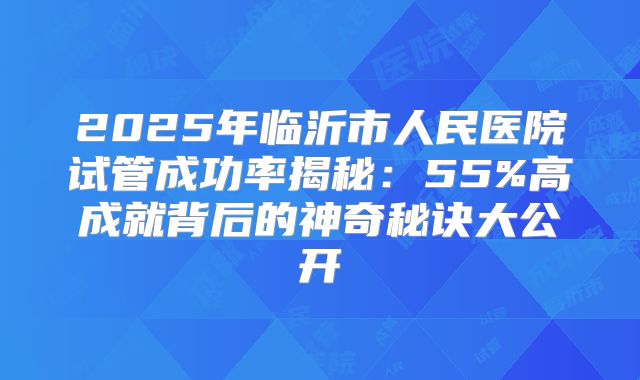 2025年临沂市人民医院试管成功率揭秘：55%高成就背后的神奇秘诀大公开
