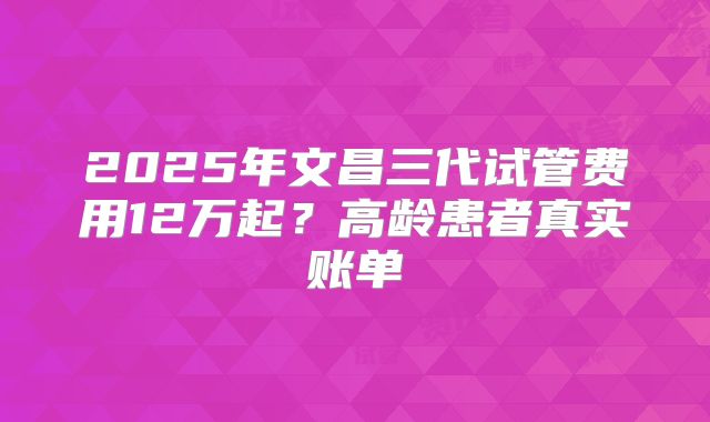 2025年文昌三代试管费用12万起？高龄患者真实账单