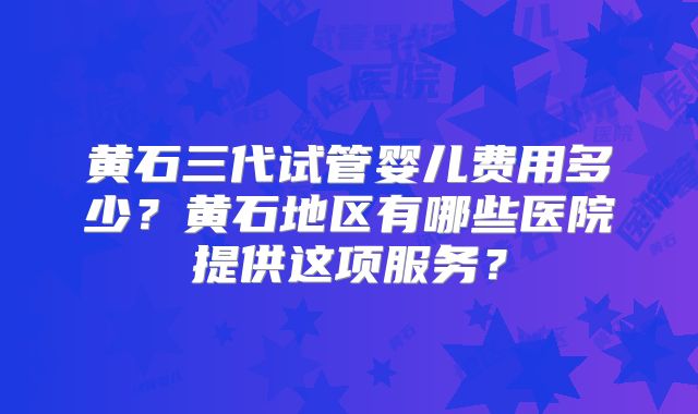 黄石三代试管婴儿费用多少？黄石地区有哪些医院提供这项服务？