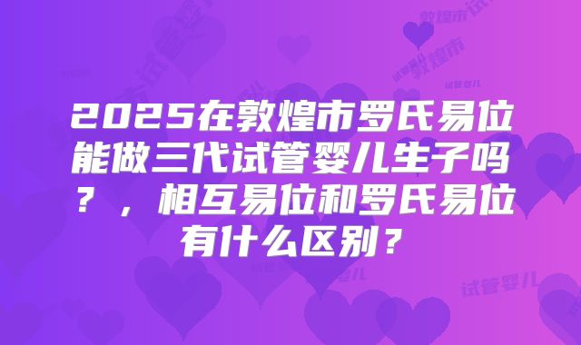 2025在敦煌市罗氏易位能做三代试管婴儿生子吗？，相互易位和罗氏易位有什么区别？