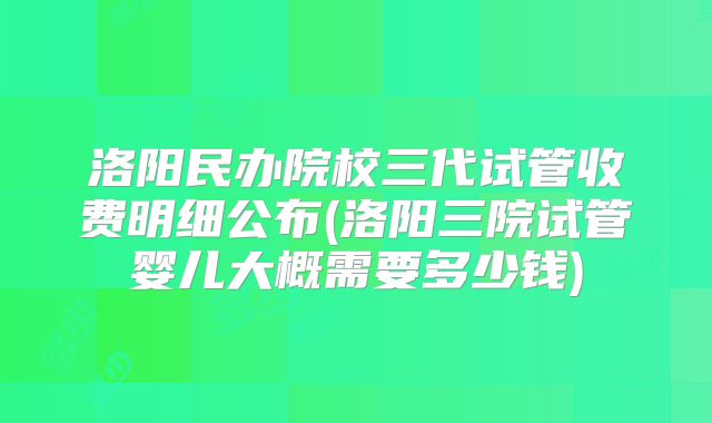 洛阳民办院校三代试管收费明细公布(洛阳三院试管婴儿大概需要多少钱)