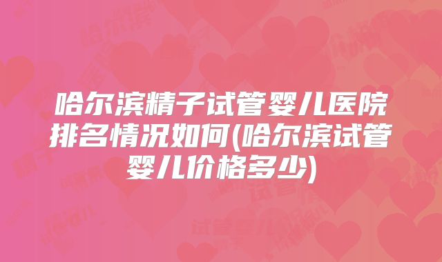 哈尔滨精子试管婴儿医院排名情况如何(哈尔滨试管婴儿价格多少)