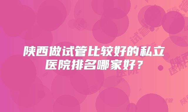 陕西做试管比较好的私立医院排名哪家好？