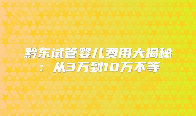 黔东试管婴儿费用大揭秘：从3万到10万不等