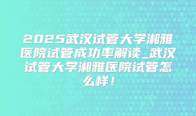 2025武汉试管大学湘雅医院试管成功率解读_武汉试管大学湘雅医院试管怎么样！
