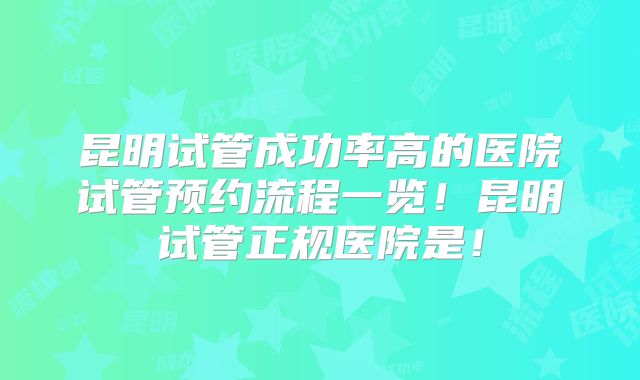 昆明试管成功率高的医院试管预约流程一览!昆明试管正规医院是!