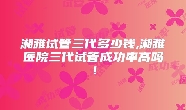 湘雅试管三代多少钱,湘雅医院三代试管成功率高吗！