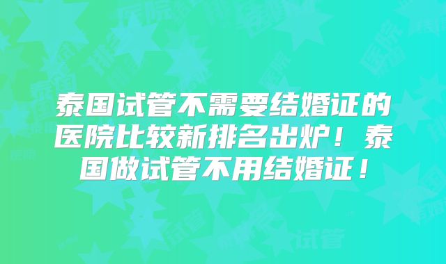 泰国试管不需要结婚证的医院比较新排名出炉！泰国做试管不用结婚证！