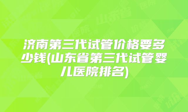 济南第三代试管价格要多少钱(山东省第三代试管婴儿医院排名)