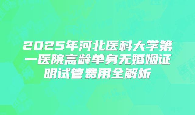 2025年河北医科大学第一医院高龄单身无婚姻证明试管费用全解析