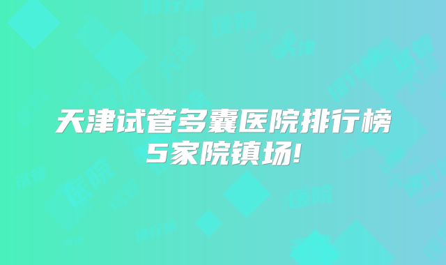 天津试管多囊医院排行榜5家院镇场!