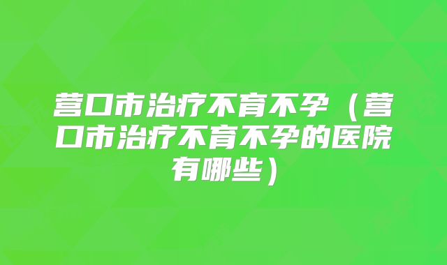 营口市治疗不育不孕(营口市治疗不育不孕的医院有哪些)