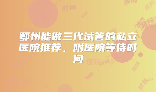 鄂州能做三代试管的私立医院推荐，附医院等待时间