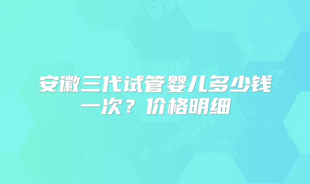 安徽三代试管婴儿多少钱一次？价格明细
