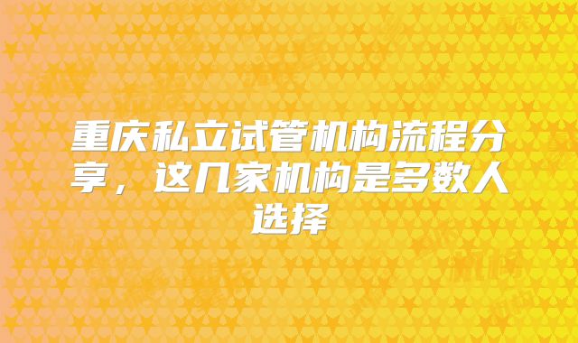 重庆私立试管机构流程分享，这几家机构是多数人选择