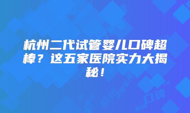 杭州二代试管婴儿口碑超棒？这五家医院实力大揭秘！