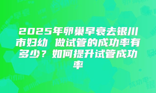 2025年卵巢早衰去银川市妇幼 做试管的成功率有多少？如何提升试管成功率