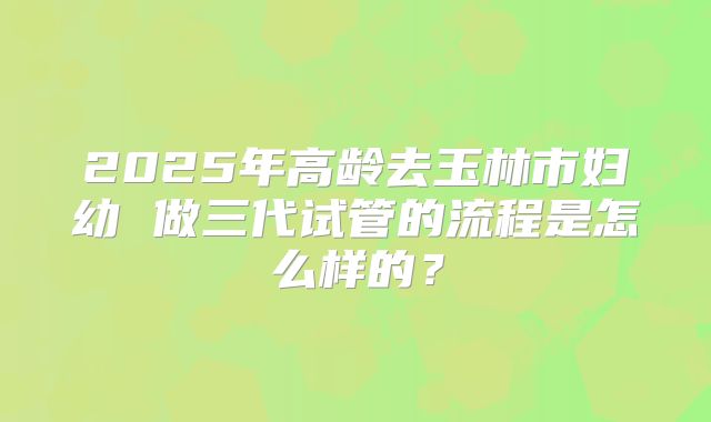 2025年高龄去玉林市妇幼 做三代试管的流程是怎么样的？